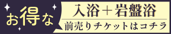 お得な入浴＋岩盤浴前売りチケットはコチラ